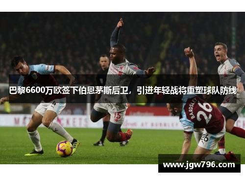 巴黎6600万欧签下伯恩茅斯后卫，引进年轻战将重塑球队防线